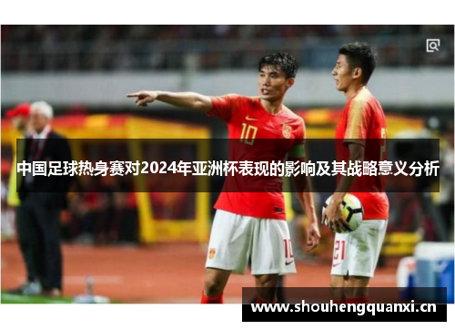中国足球热身赛对2024年亚洲杯表现的影响及其战略意义分析